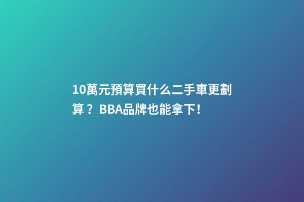 10萬元預算買什么二手車更劃算？BBA品牌也能拿下！